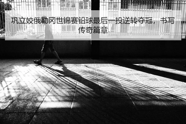 巩立姣俄勒冈世锦赛铅球最后一投逆转夺冠，书写传奇篇章