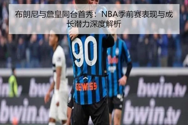 布朗尼与詹皇同台首秀：NBA季前赛表现与成长潜力深度解析